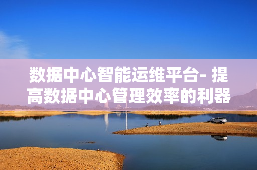 數(shù)據(jù)中心智能運維平臺- 提高數(shù)據(jù)中心管理效率的利器