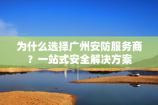 為什么選擇廣州安防服務商？一站式安全解決方案