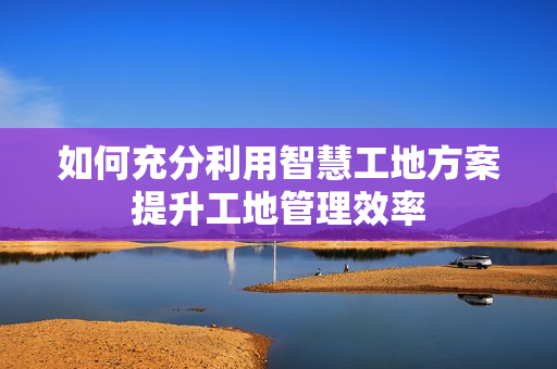 如何充分利用智慧工地方案提升工地管理效率