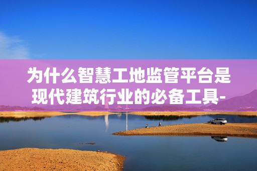 為什么智慧工地監管平臺是現代建筑行業的必備工具-