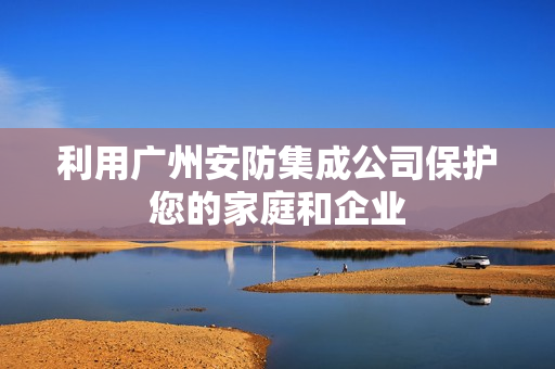 利用廣州安防集成公司保護(hù)您的家庭和企業(yè)
