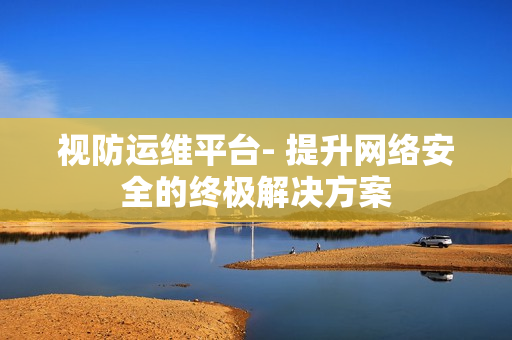 視防運維平臺- 提升網(wǎng)絡(luò)安全的終極解決方案
