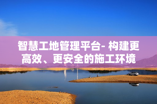 智慧工地管理平臺(tái)- 構(gòu)建更高效、更安全的施工環(huán)境