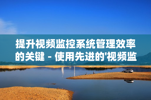 提升視頻監控系統管理效率的關鍵 - 使用先進的'視頻監控運維平臺'
