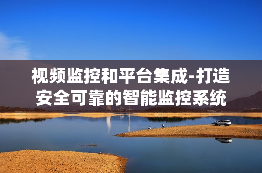 視頻監控和平臺集成-打造安全可靠的智能監控系統