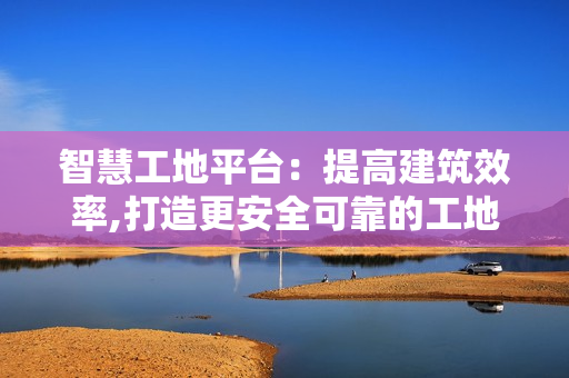 智慧工地平臺：提高建筑效率,打造更安全可靠的工地環(huán)境
