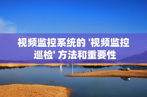 視頻監(jiān)控系統(tǒng)的 '視頻監(jiān)控 巡檢' 方法和重要性