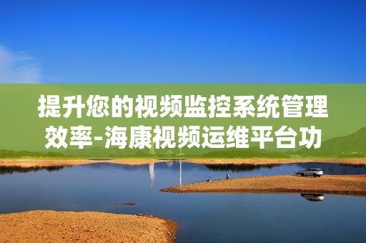 提升您的視頻監控系統管理效率-海康視頻運維平臺功能解析