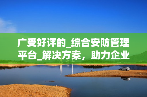 廣受好評的_綜合安防管理平臺_解決方案，助力企業保護資產與人員安全