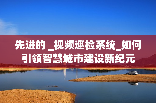 先進(jìn)的 _視頻巡檢系統(tǒng)_如何引領(lǐng)智慧城市建設(shè)新紀(jì)元