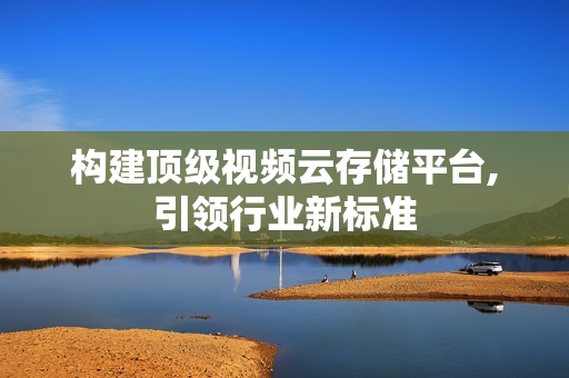構建頂級視頻云存儲平臺,引領行業新標準