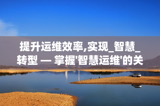 提升運(yùn)維效率,實(shí)現(xiàn)_智慧_轉(zhuǎn)型 — 掌握'智慧運(yùn)維'的關(guān)鍵要素