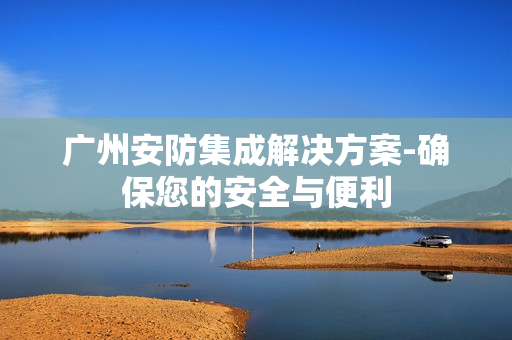 廣州安防集成解決方案-確保您的安全與便利