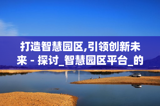 打造智慧園區(qū),引領(lǐng)創(chuàng)新未來 - 探討_智慧園區(qū)平臺_的價值與應(yīng)用