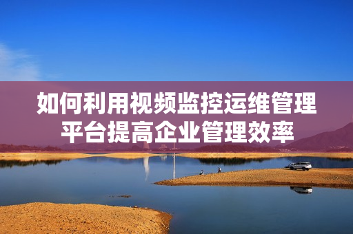 如何利用視頻監控運維管理平臺提高企業管理效率