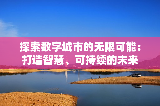 探索數(shù)字城市的無限可能：打造智慧、可持續(xù)的未來