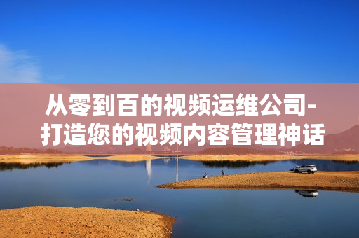 從零到百的視頻運維公司- 打造您的視頻內容管理神話
