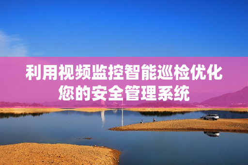 利用視頻監控智能巡檢優化您的安全管理系統