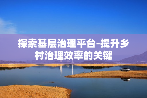 探索基層治理平臺-提升鄉(xiāng)村治理效率的關(guān)鍵