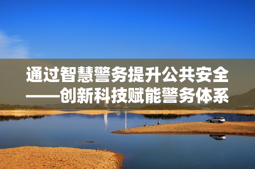 通過智慧警務提升公共安全——創新科技賦能警務體系變革