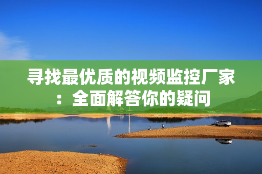 尋找最優質的視頻監控廠家：全面解答你的疑問