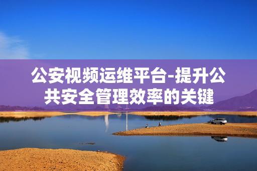 公安視頻運維平臺-提升公共安全管理效率的關鍵