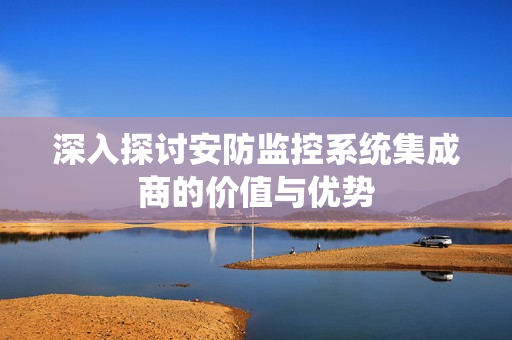深入探討安防監控系統集成商的價值與優勢