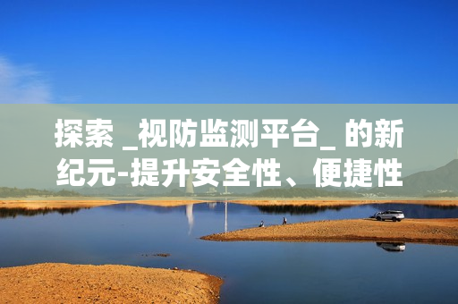 探索 _視防監(jiān)測(cè)平臺(tái)_ 的新紀(jì)元-提升安全性、便捷性與效率性