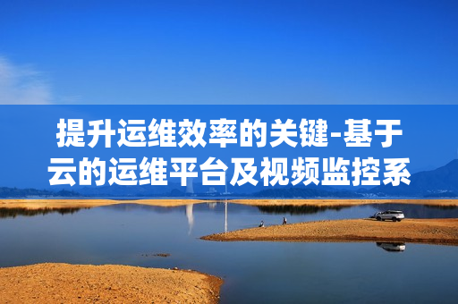 提升運維效率的關鍵-基于云的運維平臺及視頻監控系統