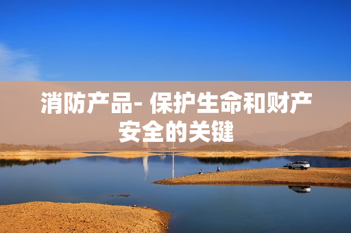 消防產品- 保護生命和財產安全的關鍵