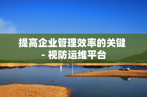 提高企業管理效率的關鍵 - 視防運維平臺