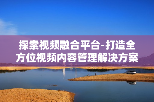 探索視頻融合平臺-打造全方位視頻內容管理解決方案