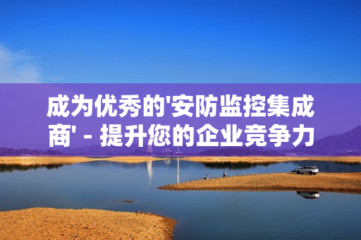 成為優秀的'安防監控集成商' - 提升您的企業競爭力