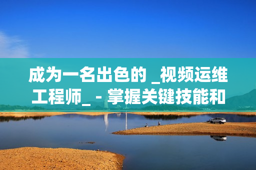 成為一名出色的 _視頻運(yùn)維工程師_ - 掌握關(guān)鍵技能和知識(shí)的秘訣