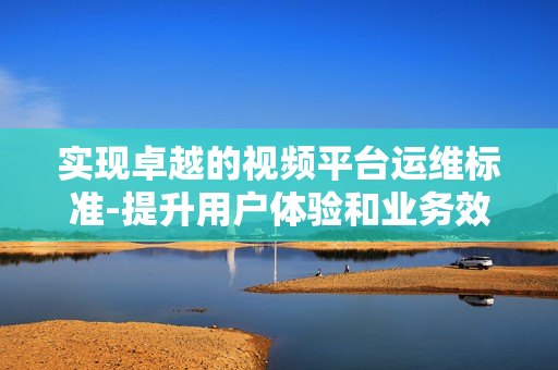 實現(xiàn)卓越的視頻平臺運維標準-提升用戶體驗和業(yè)務(wù)效率