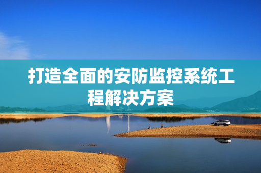 打造全面的安防監控系統工程解決方案