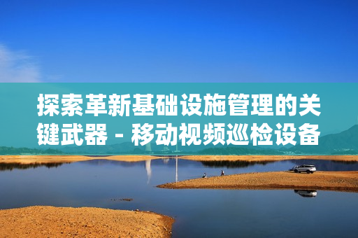 探索革新基礎設施管理的關鍵武器 - 移動視頻巡檢設備