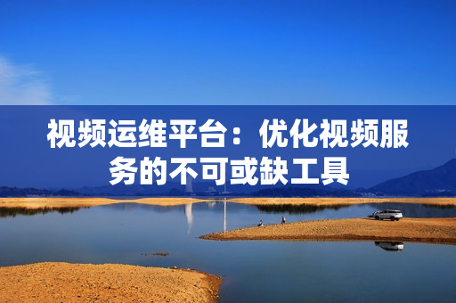視頻運維平臺：優化視頻服務的不可或缺工具