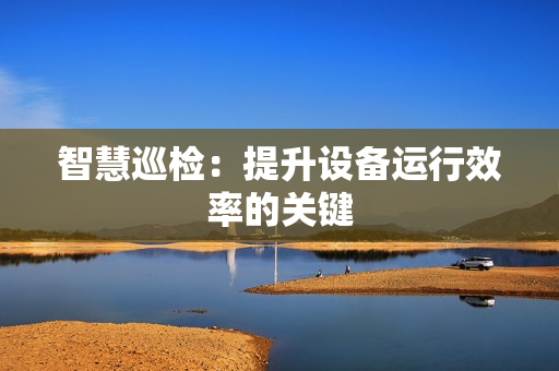 智慧巡檢：提升設備運行效率的關鍵