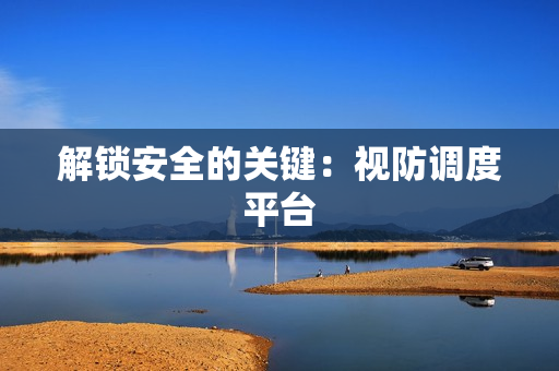 解鎖安全的關鍵：視防調度平臺