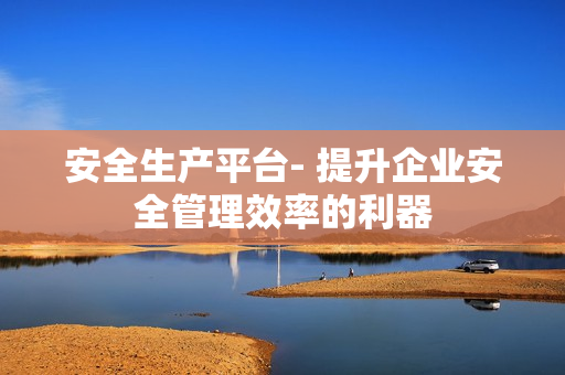 安全生產(chǎn)平臺- 提升企業(yè)安全管理效率的利器