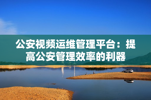 公安視頻運維管理平臺：提高公安管理效率的利器