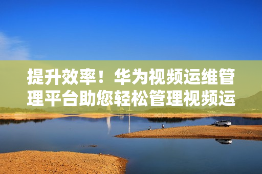 提升效率！華為視頻運維管理平臺助您輕松管理視頻運維