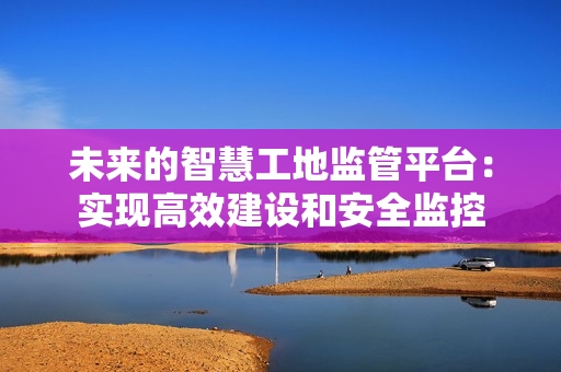未來的智慧工地監(jiān)管平臺：實現(xiàn)高效建設(shè)和安全監(jiān)控