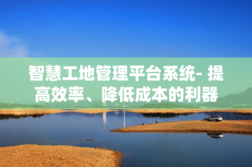 智慧工地管理平臺系統- 提高效率、降低成本的利器