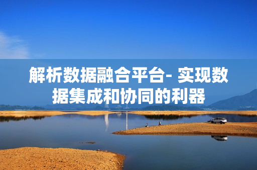 解析數據融合平臺- 實現數據集成和協同的利器