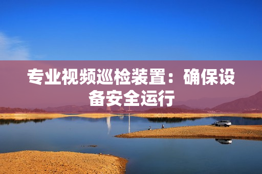 專業視頻巡檢裝置：確保設備安全運行