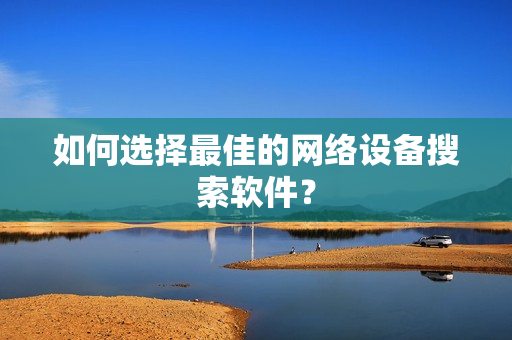 如何選擇最佳的網(wǎng)絡(luò)設(shè)備搜索軟件？