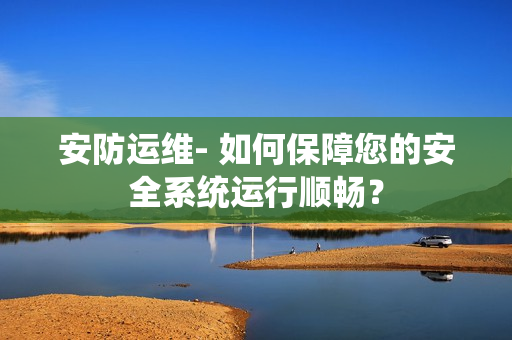 安防運維- 如何保障您的安全系統(tǒng)運行順暢？