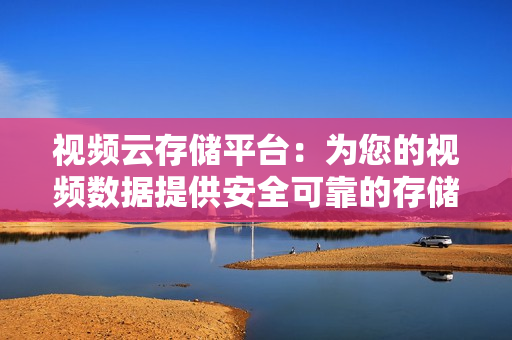 視頻云存儲平臺：為您的視頻數據提供安全可靠的存儲解決方案